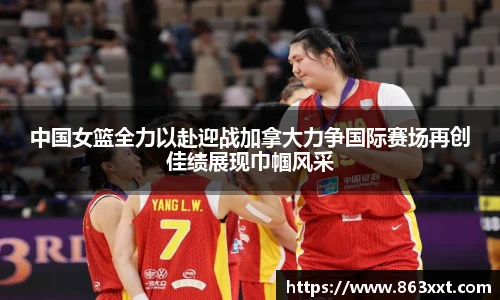中国女篮全力以赴迎战加拿大力争国际赛场再创佳绩展现巾帼风采